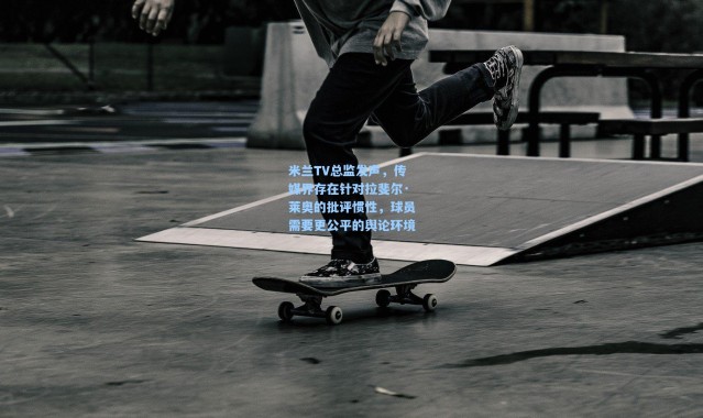 米兰TV总监发声，传媒界存在针对拉斐尔·莱奥的批评惯性，球员需要更公平的舆论环境