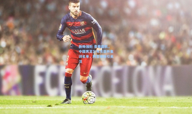新帅领衔 青春启航，中国男足公布东亚杯集训名单，阵容焕新引关注