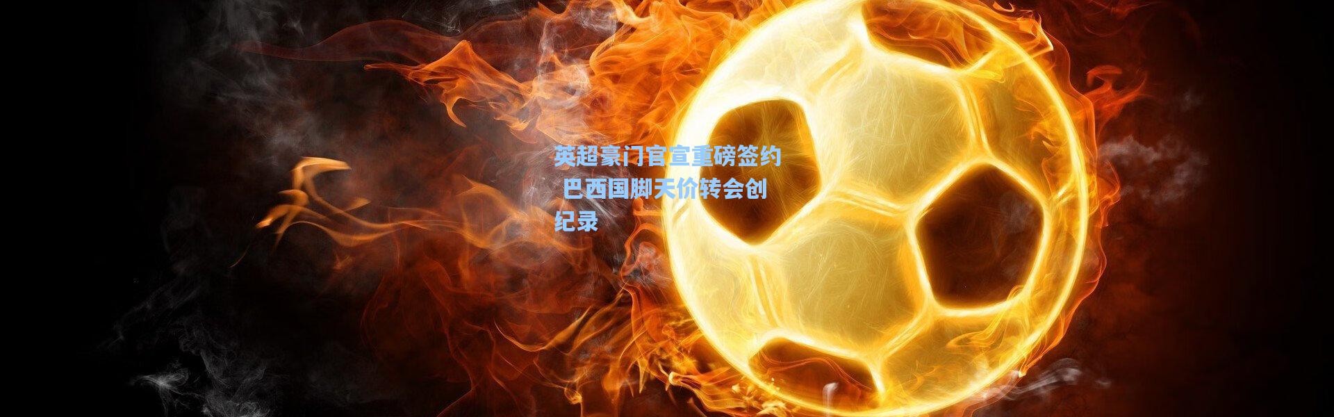 英超豪门官宣重磅签约 巴西国脚天价转会创纪录