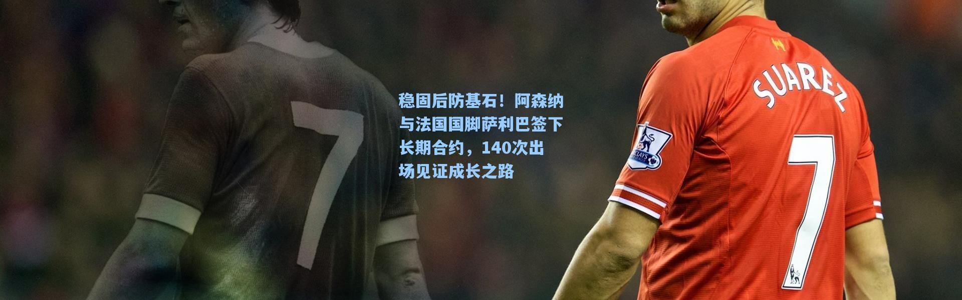 稳固后防基石！阿森纳与法国国脚萨利巴签下长期合约，140次出场见证成长之路