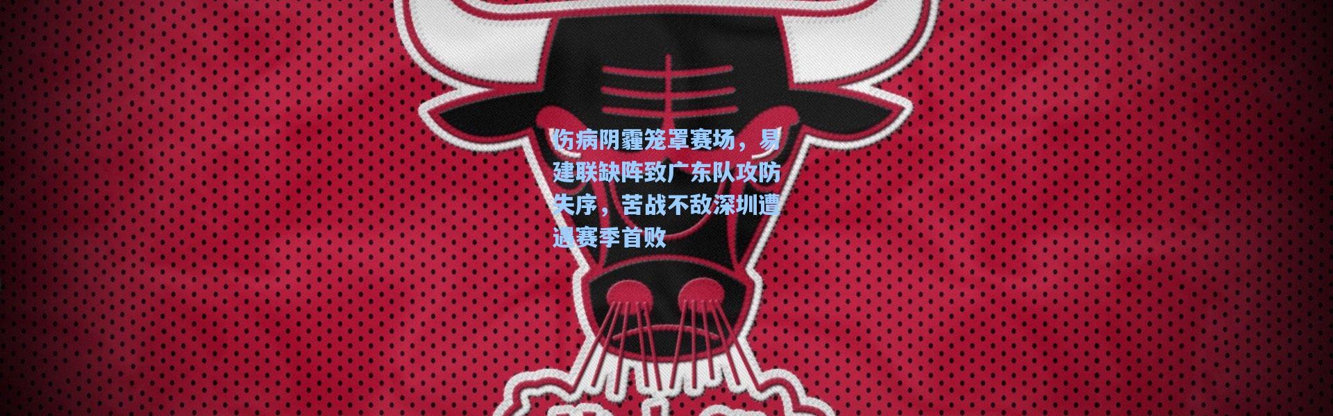 伤病阴霾笼罩赛场，易建联缺阵致广东队攻防失序，苦战不敌深圳遭遇赛季首败