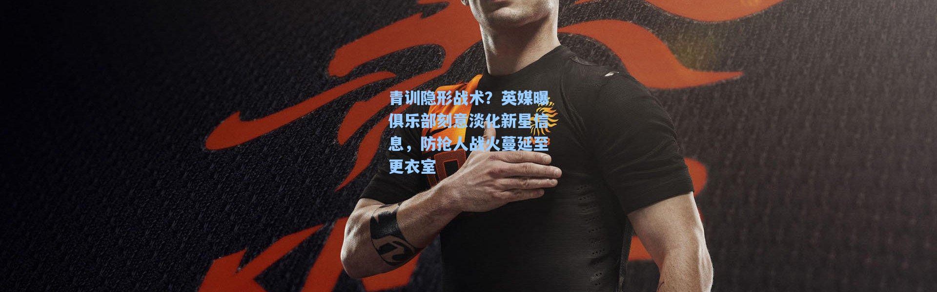 青训隐形战术？英媒曝俱乐部刻意淡化新星信息，防抢人战火蔓延至更衣室