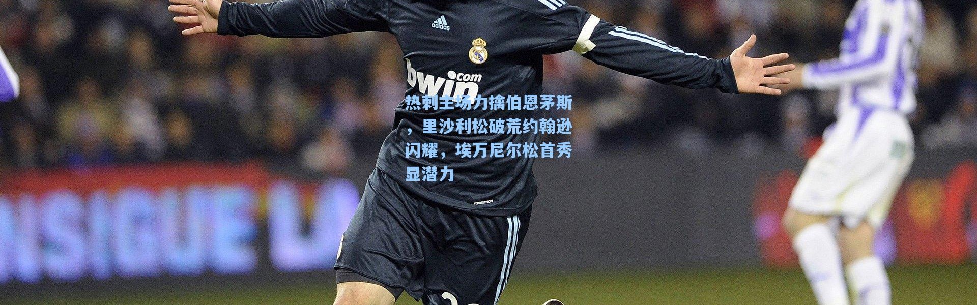 热刺主场力擒伯恩茅斯，里沙利松破荒约翰逊闪耀，埃万尼尔松首秀显潜力