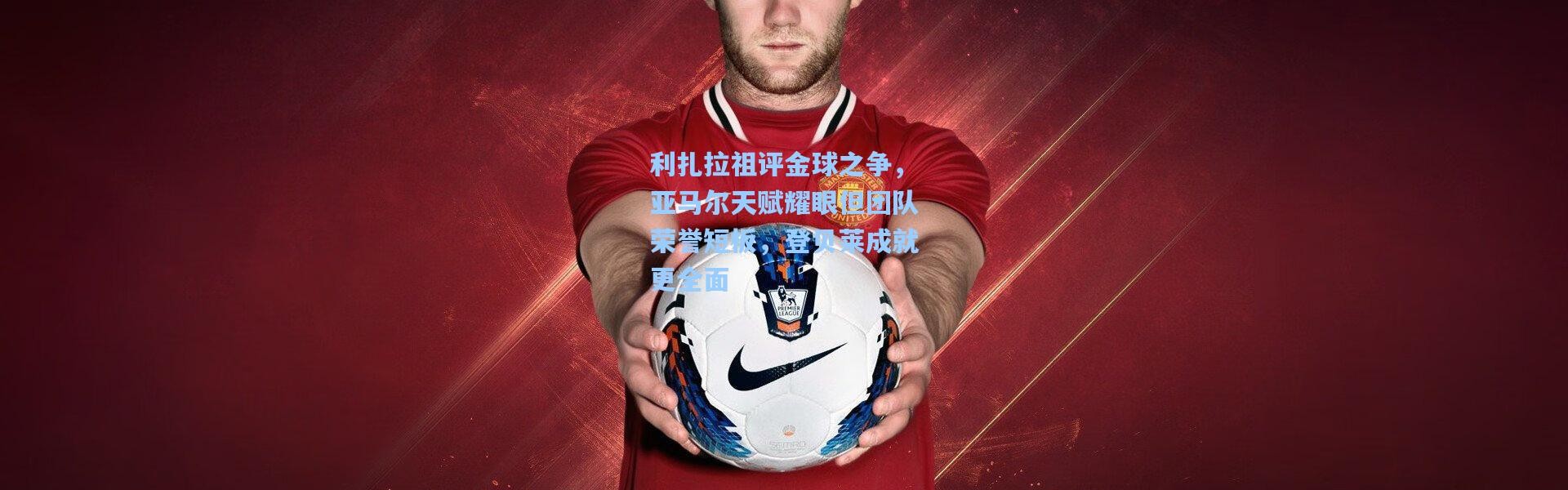 利扎拉祖评金球之争，亚马尔天赋耀眼但团队荣誉短板，登贝莱成就更全面